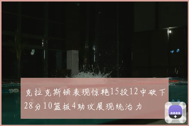 克拉克斯顿表现惊艳15投12中砍下28分10篮板4助攻展现统治力