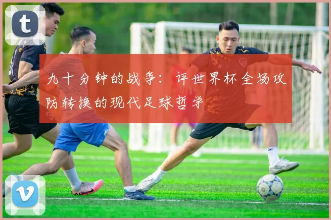 九十分钟的战争：评世界杯全场攻防转换的现代足球哲学