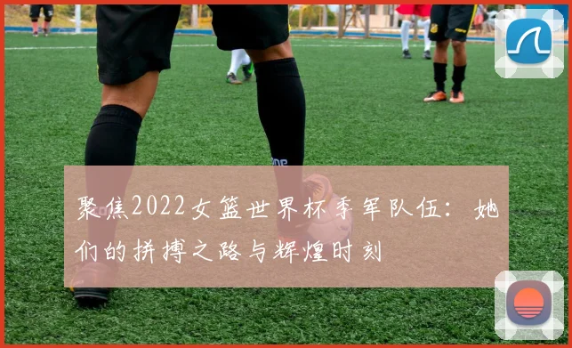 聚焦2022女篮世界杯季军队伍：她们的拼搏之路与辉煌时刻