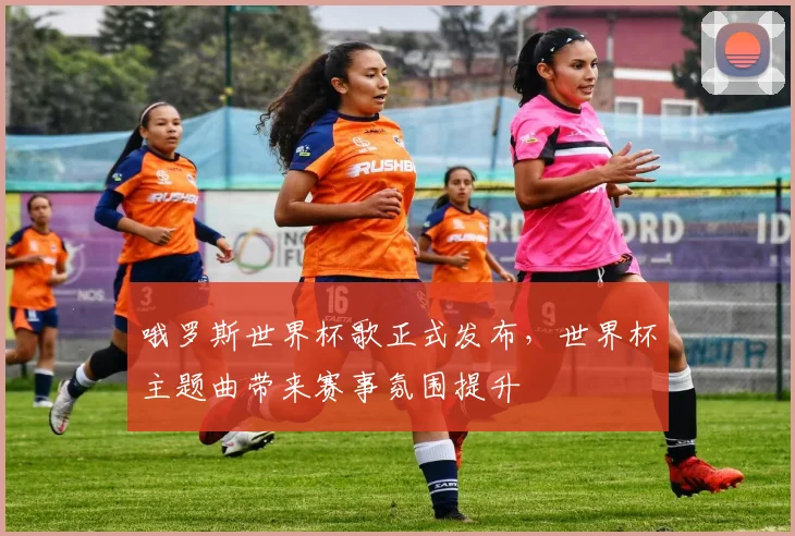 哦罗斯世界杯歌正式发布，世界杯主题曲带来赛事氛围提升