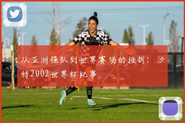 从亚洲强队到世界赛场的挫折：沙特2002世界杯纪事