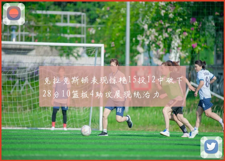 克拉克斯顿表现惊艳15投12中砍下28分10篮板4助攻展现统治力