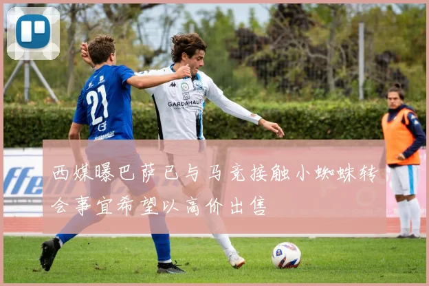 西媒曝巴萨已与马竞接触小蜘蛛转会事宜希望以高价出售