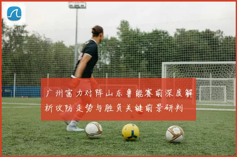 广州富力对阵山东鲁能赛前深度解析攻防走势与胜负关键前景研判