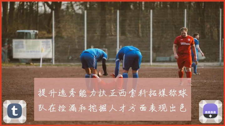 提升选秀能力扶正西索科拓媒称球队在捡漏和挖掘人才方面表现出色