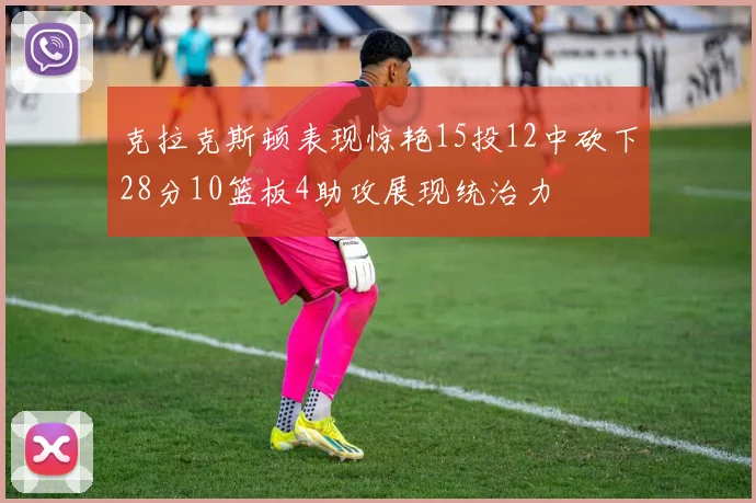 克拉克斯顿表现惊艳15投12中砍下28分10篮板4助攻展现统治力