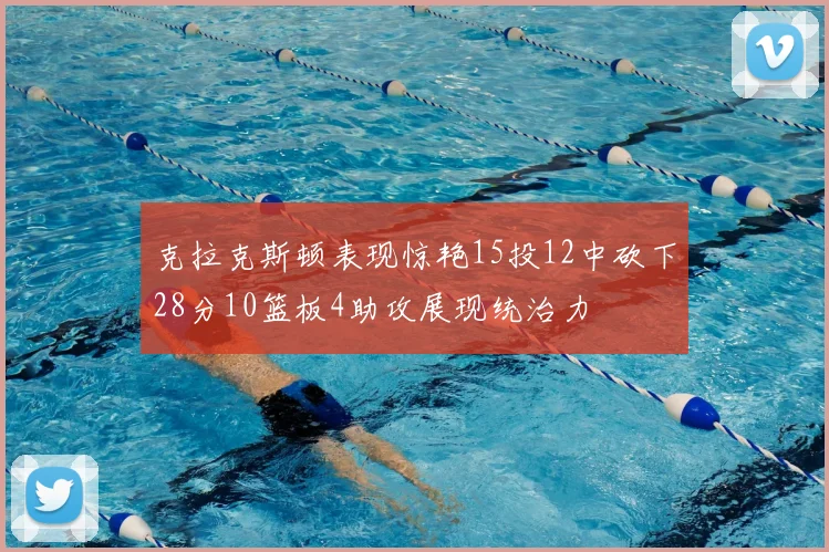 克拉克斯顿表现惊艳15投12中砍下28分10篮板4助攻展现统治力
