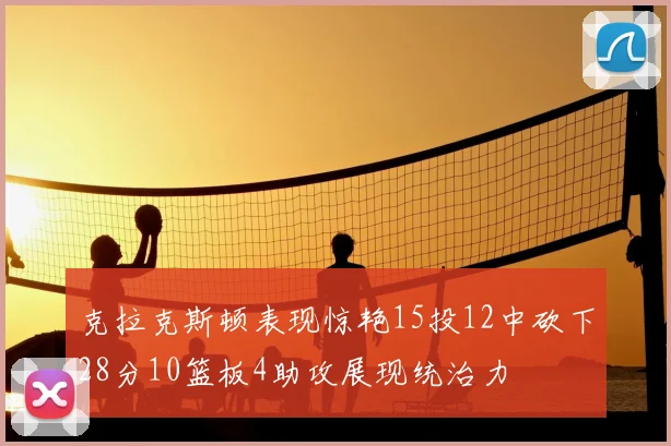 克拉克斯顿表现惊艳15投12中砍下28分10篮板4助攻展现统治力