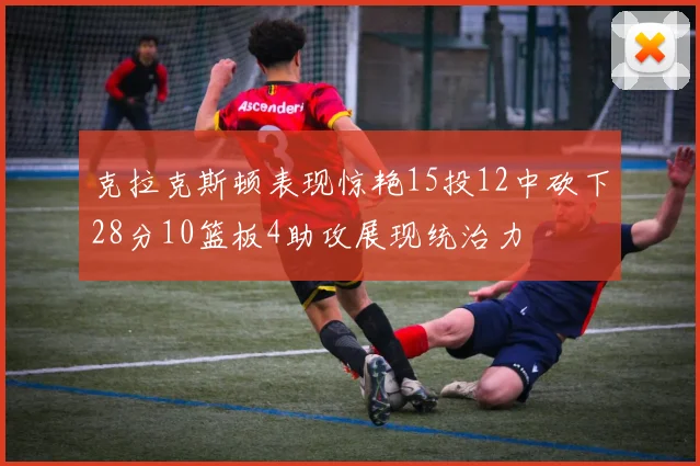 克拉克斯顿表现惊艳15投12中砍下28分10篮板4助攻展现统治力