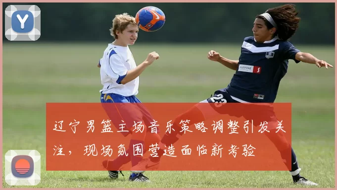 辽宁男篮主场音乐策略调整引发关注，现场氛围营造面临新考验