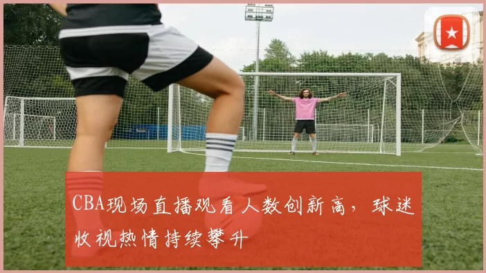 CBA现场直播观看人数创新高，球迷收视热情持续攀升