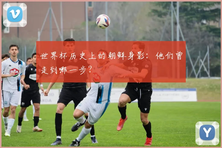 世界杯历史上的朝鲜身影：他们曾走到哪一步？