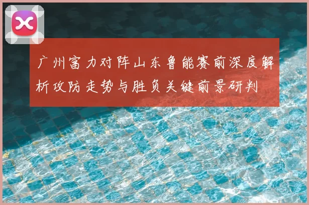 广州富力对阵山东鲁能赛前深度解析攻防走势与胜负关键前景研判