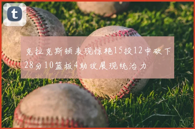 克拉克斯顿表现惊艳15投12中砍下28分10篮板4助攻展现统治力