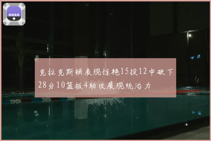 克拉克斯顿表现惊艳15投12中砍下28分10篮板4助攻展现统治力
