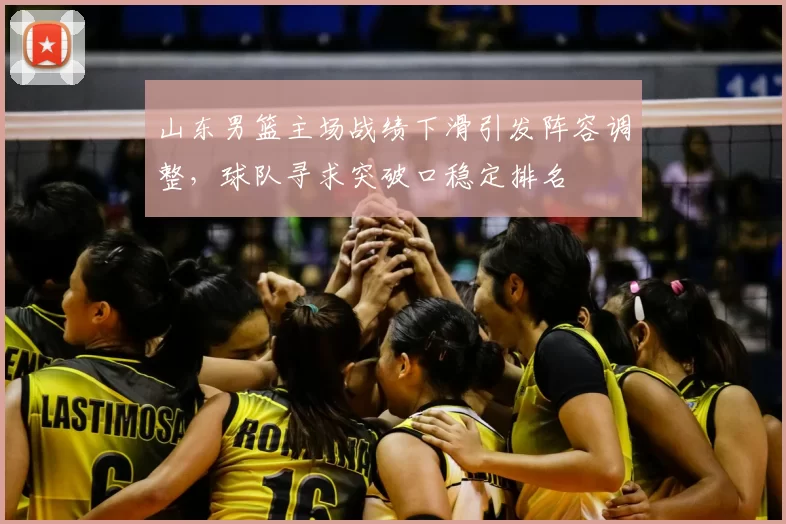 山东男篮主场战绩下滑引发阵容调整，球队寻求突破口稳定排名