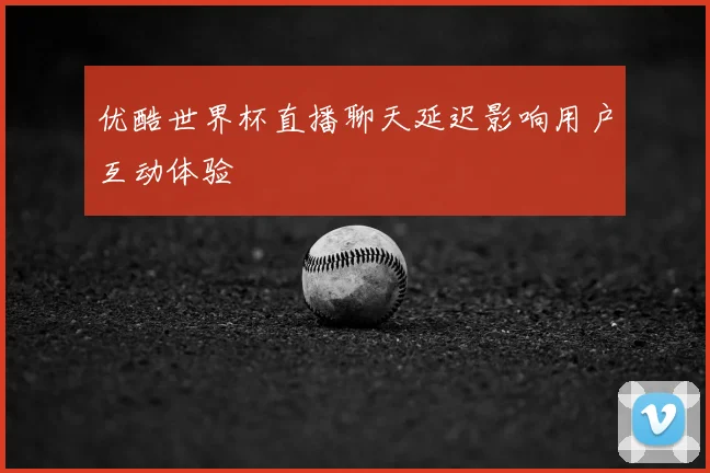 优酷世界杯直播聊天延迟影响用户互动体验