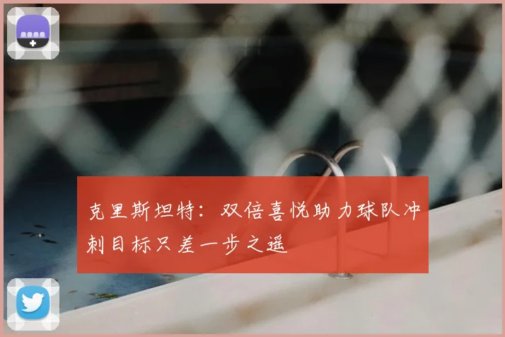 克里斯坦特：双倍喜悦助力球队冲刺目标只差一步之遥