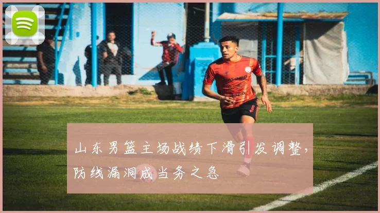 山东男篮主场战绩下滑引发调整，防线漏洞成当务之急