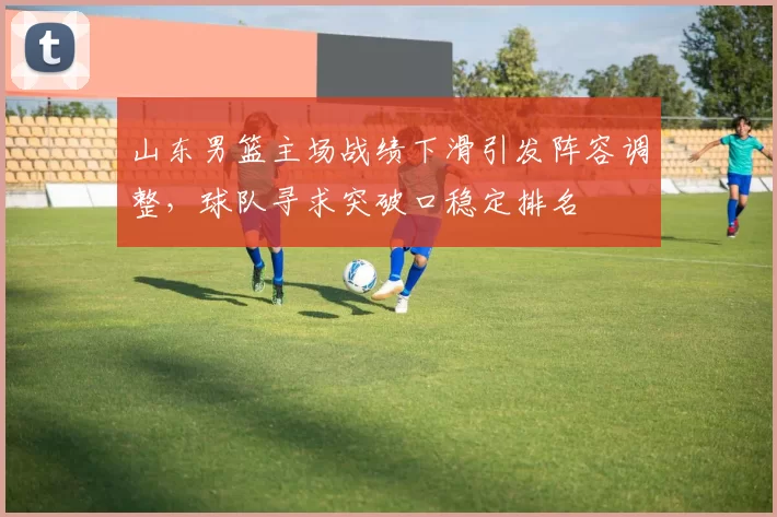 山东男篮主场战绩下滑引发阵容调整，球队寻求突破口稳定排名