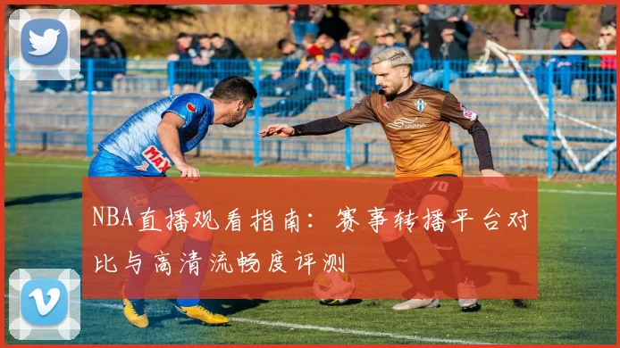 NBA直播观看指南:赛事转播平台对比与高清流畅度评测