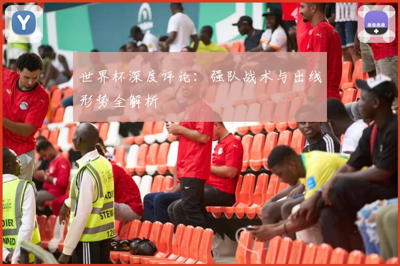 世界杯深度评论：强队战术与出线形势全解析