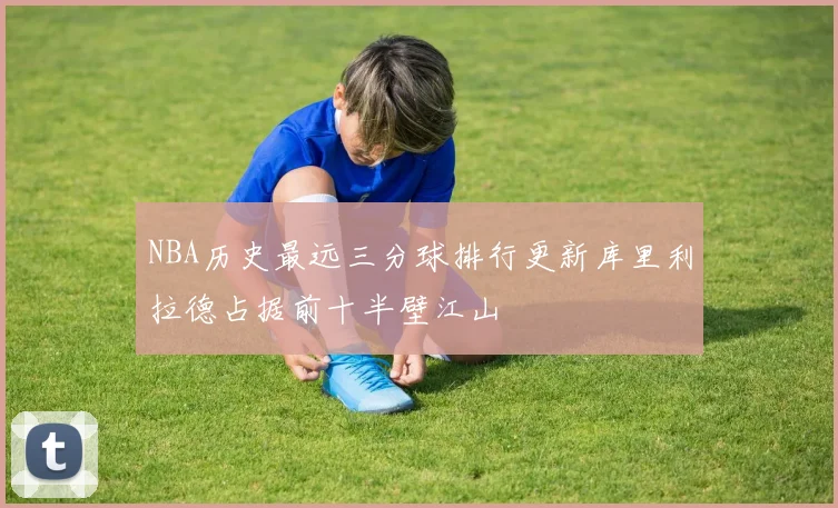 NBA历史最远三分球排行更新库里利拉德占据前十半壁江山