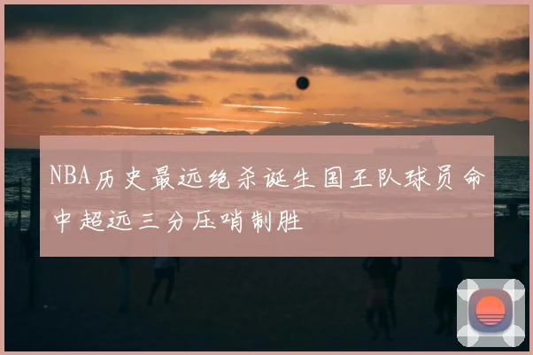 NBA历史最远绝杀诞生国王队球员命中超远三分压哨制胜