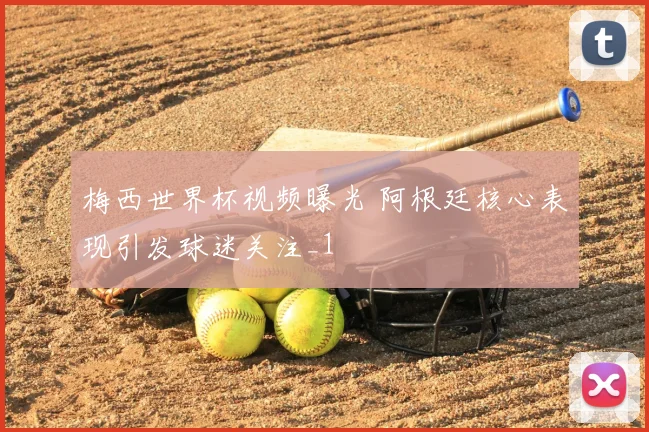 梅西世界杯视频曝光 阿根廷核心表现引发球迷关注_1