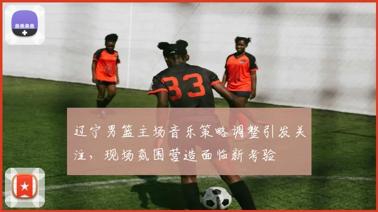 辽宁男篮主场音乐策略调整引发关注，现场氛围营造面临新考验