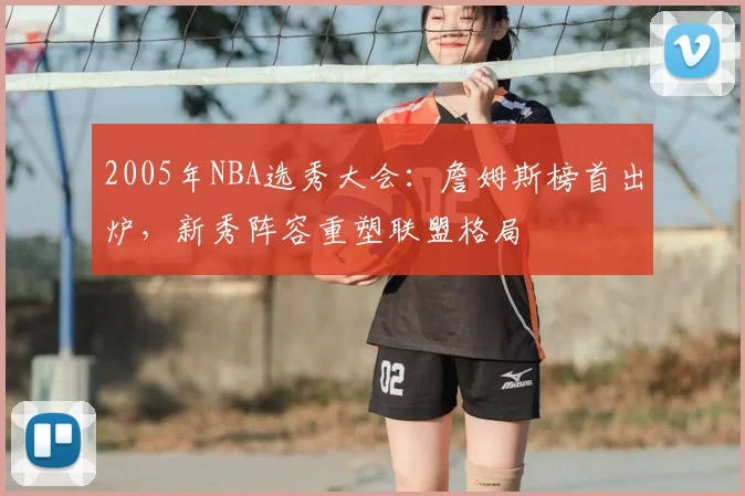 2005年NBA选秀大会：詹姆斯榜首出炉，新秀阵容重塑联盟格局