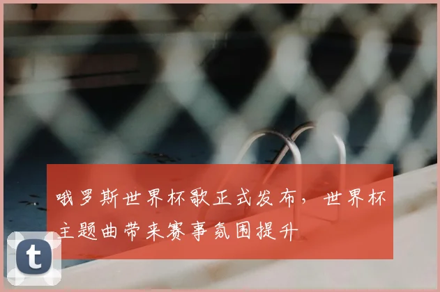 哦罗斯世界杯歌正式发布，世界杯主题曲带来赛事氛围提升