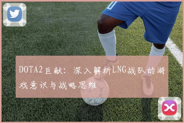 DOTA2巨献:深入解析LNG战队的游戏意识与战略思维