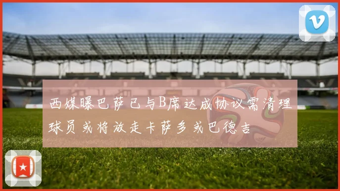 西媒曝巴萨已与B席达成协议需清理球员或将放走卡萨多或巴德吉
