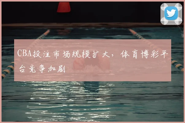 CBA投注市场规模扩大，体育博彩平台竞争加剧