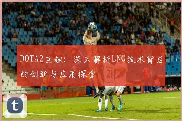 DOTA2巨献：深入解析LNG技术背后的创新与应用探索