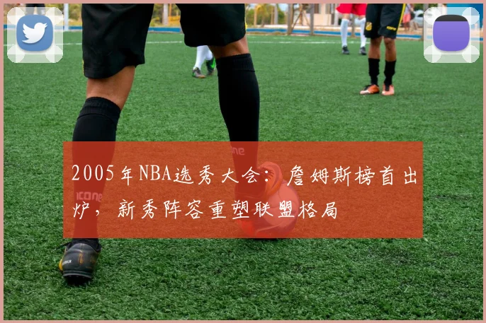 2005年NBA选秀大会：詹姆斯榜首出炉，新秀阵容重塑联盟格局