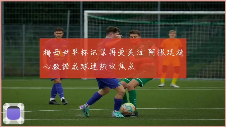 梅西世界杯记录再受关注 阿根廷核心数据成球迷热议焦点