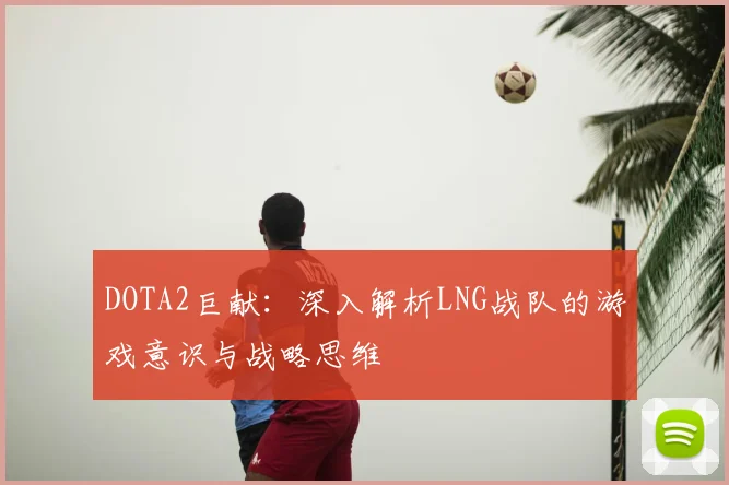DOTA2巨献：深入解析LNG战队的游戏意识与战略思维