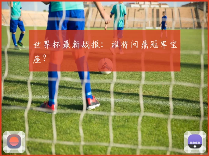 世界杯最新战报：谁将问鼎冠军宝座？