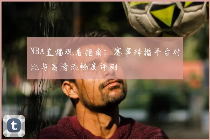 NBA直播观看指南：赛事转播平台对比与高清流畅度评测