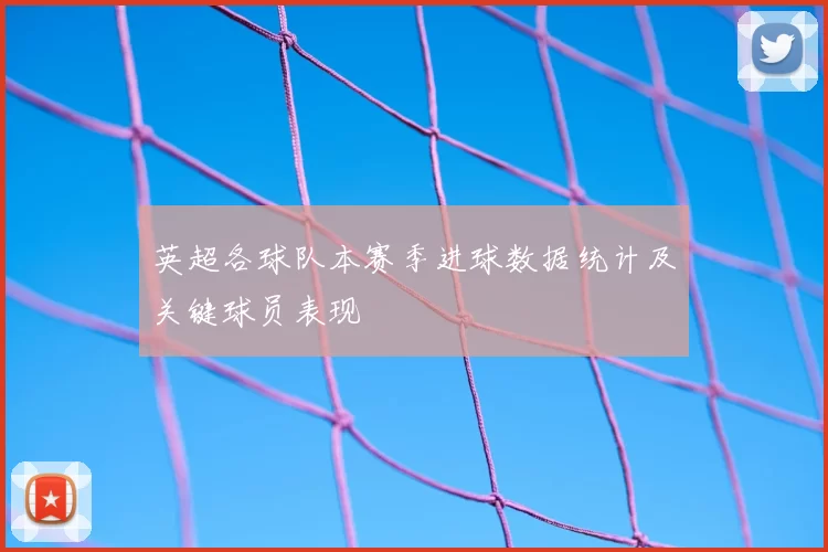 英超各球队本赛季进球数据统计及关键球员表现