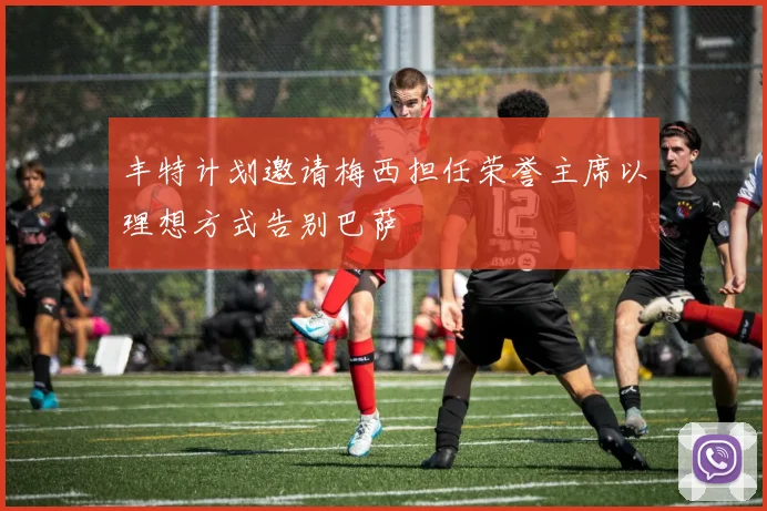 丰特计划邀请梅西担任荣誉主席以理想方式告别巴萨