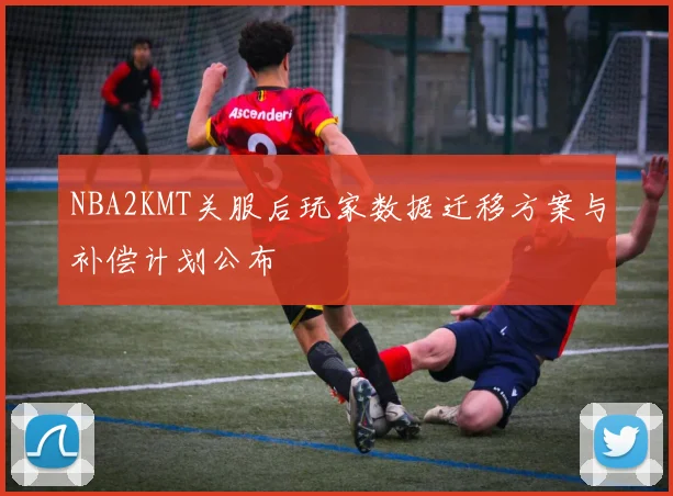 NBA2KMT关服后玩家数据迁移方案与补偿计划公布