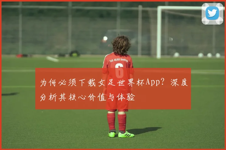 为何必须下载女足世界杯App？深度分析其核心价值与体验