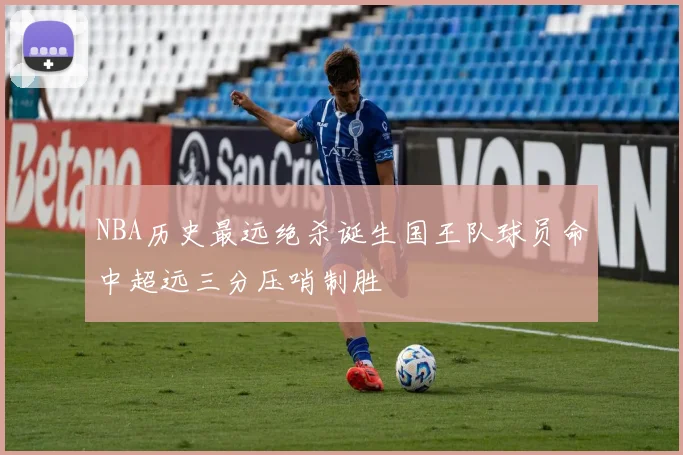 NBA历史最远绝杀诞生国王队球员命中超远三分压哨制胜