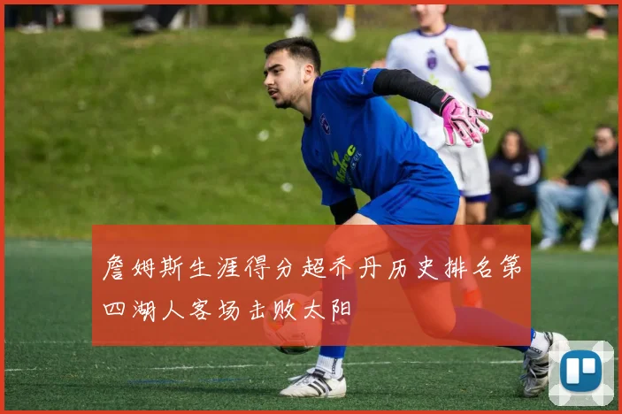 詹姆斯生涯得分超乔丹历史排名第四湖人客场击败太阳