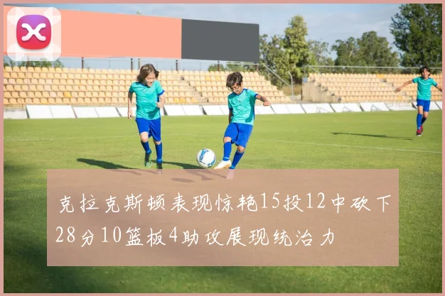 克拉克斯顿表现惊艳15投12中砍下28分10篮板4助攻展现统治力