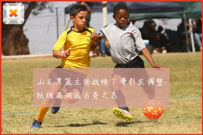 山东男篮主场战绩下滑引发调整,防线漏洞成当务之急