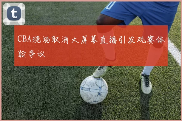 CBA现场取消大屏幕直播引发观赛体验争议